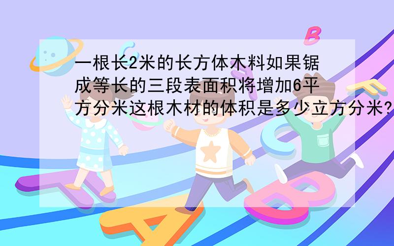 一根长2米的长方体木料如果锯成等长的三段表面积将增加6平方分米这根木材的体积是多少立方分米?