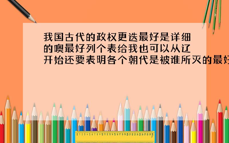 我国古代的政权更迭最好是详细的噢最好列个表给我也可以从辽开始还要表明各个朝代是被谁所灭的最好画个数轴吧,还要包括五代十国