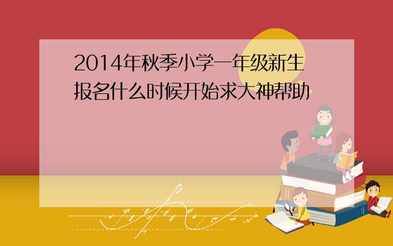 2014年秋季小学一年级新生报名什么时候开始求大神帮助