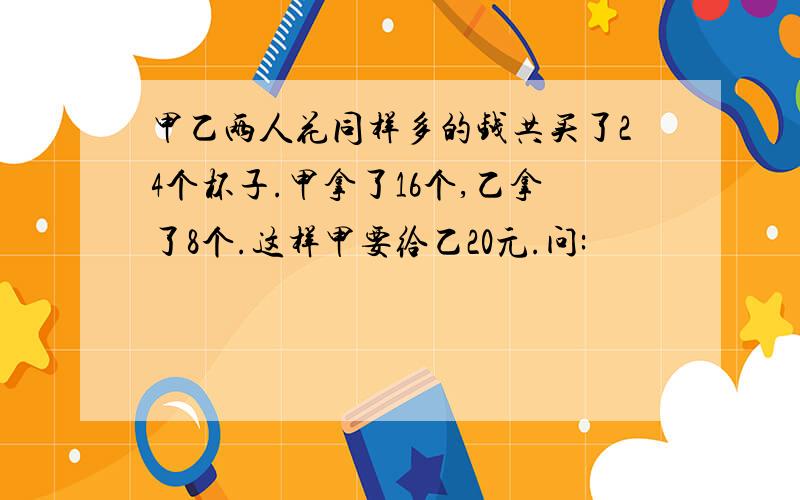 甲乙两人花同样多的钱共买了24个杯子.甲拿了16个,乙拿了8个.这样甲要给乙20元.问: