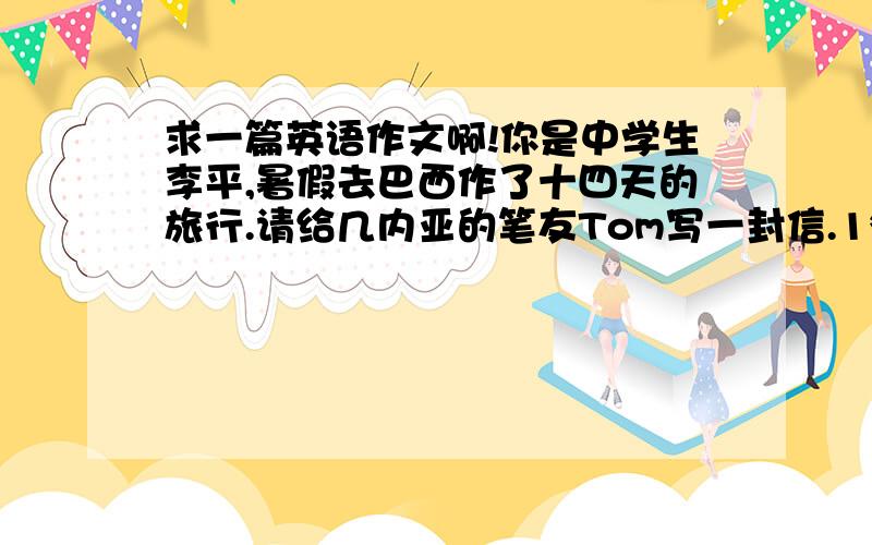 求一篇英语作文啊!你是中学生李平,暑假去巴西作了十四天的旅行.请给几内亚的笔友Tom写一封信.1*南美最大的国家,位于南