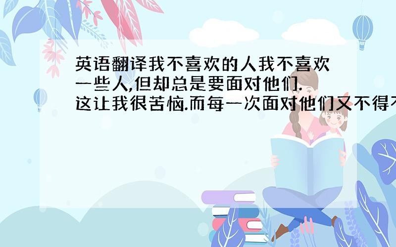 英语翻译我不喜欢的人我不喜欢一些人,但却总是要面对他们.这让我很苦恼.而每一次面对他们又不得不微笑面对他们.因为这是最基