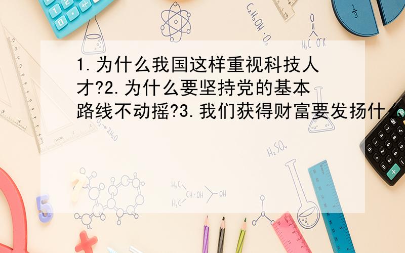 1.为什么我国这样重视科技人才?2.为什么要坚持党的基本路线不动摇?3.我们获得财富要发扬什么精神?为何