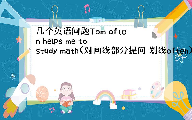 几个英语问题Tom often helps me to study math(对画线部分提问 划线often)____