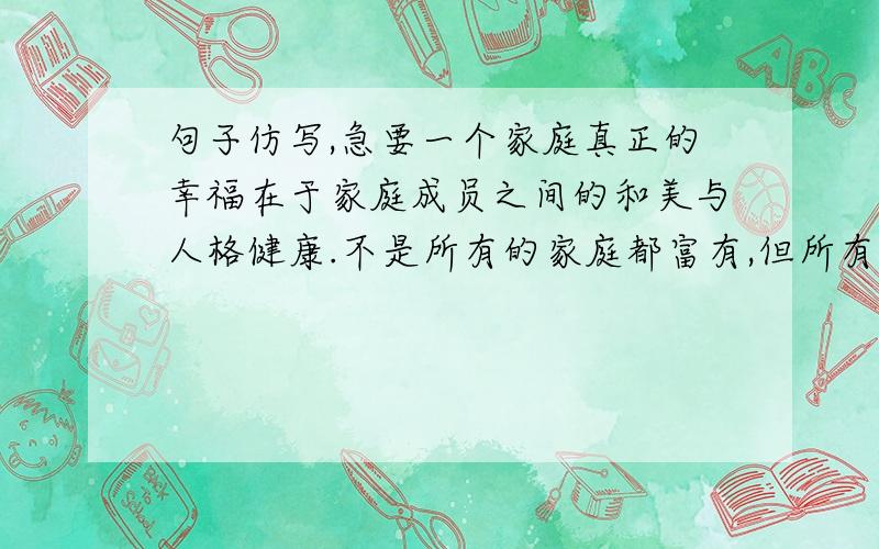 句子仿写,急要一个家庭真正的幸福在于家庭成员之间的和美与人格健康.不是所有的家庭都富有,但所有的家庭都可以快乐；____