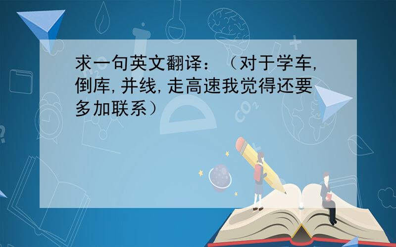 求一句英文翻译：（对于学车,倒库,并线,走高速我觉得还要多加联系）