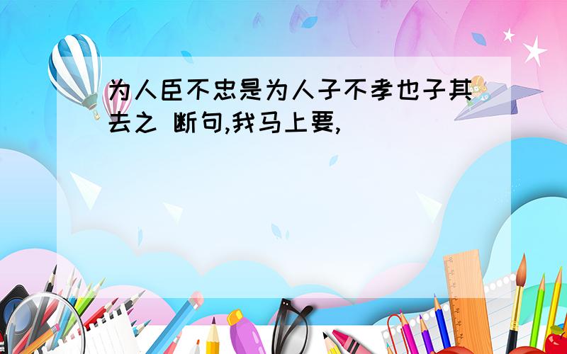 为人臣不忠是为人子不孝也子其去之 断句,我马上要,