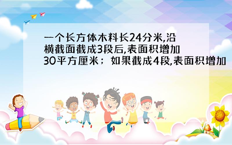 一个长方体木料长24分米,沿横截面截成3段后,表面积增加30平方厘米；如果截成4段,表面积增加（）平方厘米.原木料的体积