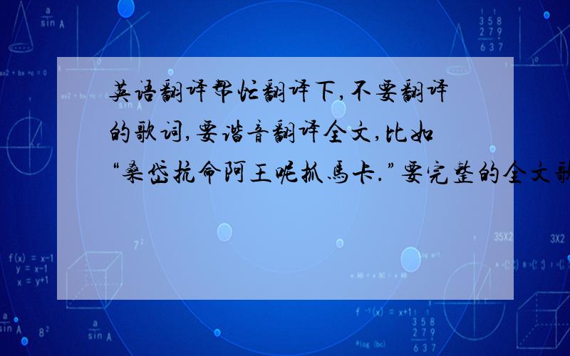 英语翻译帮忙翻译下,不要翻译的歌词,要谐音翻译全文,比如“桑岱抗命阿王呢抓马卡.”要完整的全文歌词,