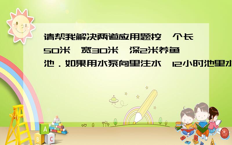 请帮我解决两道应用题挖一个长50米,宽30米,深2米养鱼池．如果用水泵向里注水,12小时池里水深1.5米,每风钟注水几立