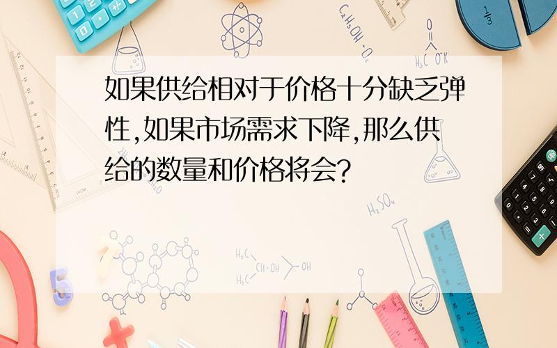 如果供给相对于价格十分缺乏弹性,如果市场需求下降,那么供给的数量和价格将会?