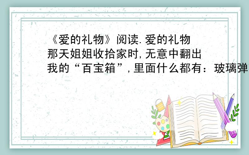 《爱的礼物》阅读.爱的礼物 那天姐姐收拾家时,无意中翻出我的“百宝箱”,里面什么都有：玻璃弹球、纸剪小塑胶小人、绣花布片