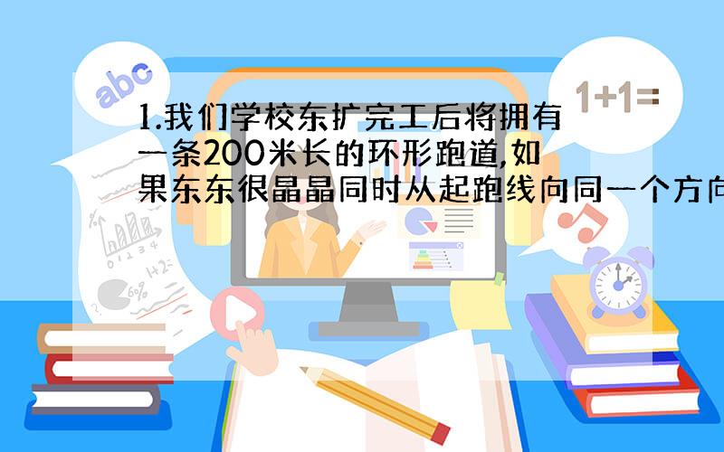 1.我们学校东扩完工后将拥有一条200米长的环形跑道,如果东东很晶晶同时从起跑线向同一个方向跑,东东每秒钟跑6米,晶晶每