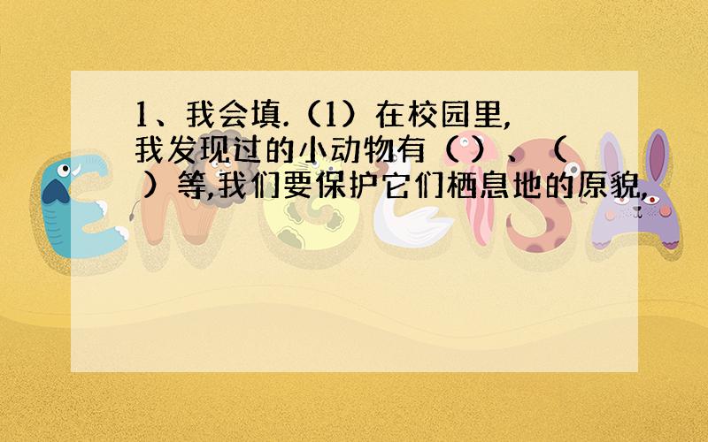 1、我会填.（1）在校园里,我发现过的小动物有（ ）、（ ）等,我们要保护它们栖息地的原貌,