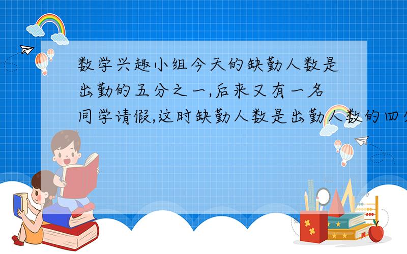 数学兴趣小组今天的缺勤人数是出勤的五分之一,后来又有一名同学请假,这时缺勤人数是出勤人数的四分之一.