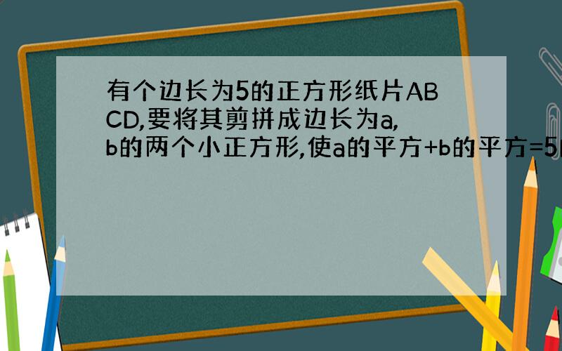 有个边长为5的正方形纸片ABCD,要将其剪拼成边长为a,b的两个小正方形,使a的平方+b的平方=5的平方.1）a,b的值