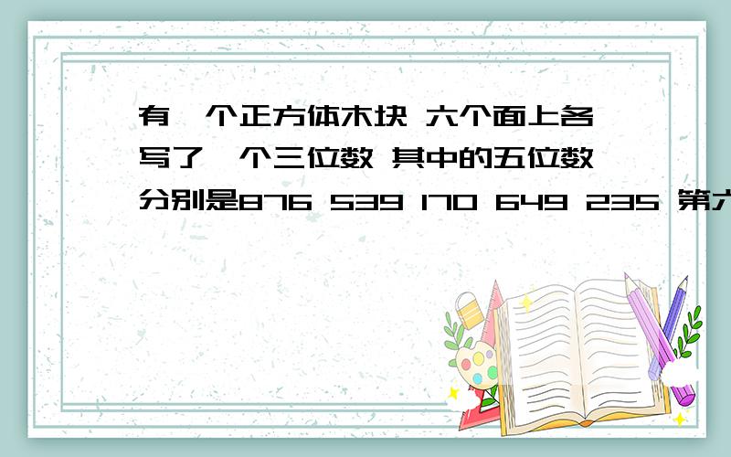 有一个正方体木块 六个面上各写了一个三位数 其中的五位数分别是876 539 170 649 235 第六个三位数与已知