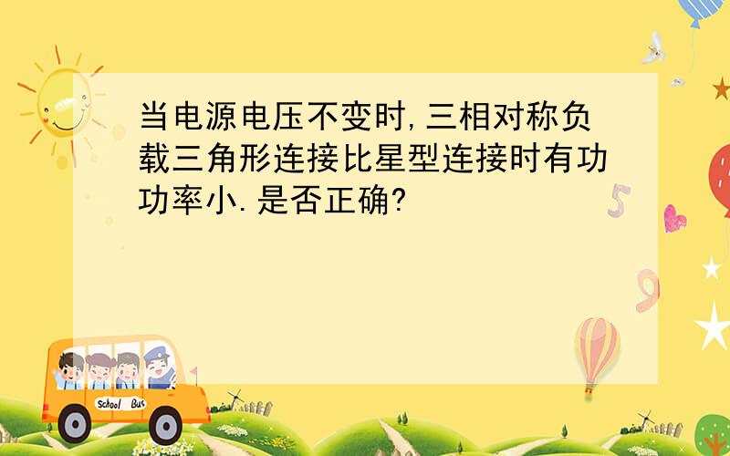 当电源电压不变时,三相对称负载三角形连接比星型连接时有功功率小.是否正确?