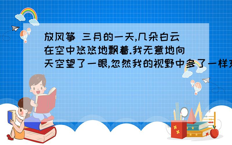 放风筝 三月的一天,几朵白云在空中悠悠地飘着.我无意地向天空望了一眼,忽然我的视野中多了一样东西,飘来飘去,忽上忽下.我