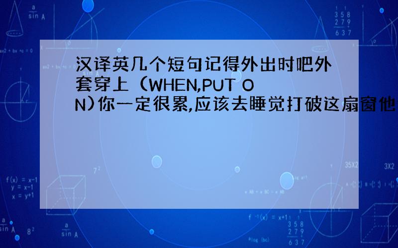 汉译英几个短句记得外出时吧外套穿上（WHEN,PUT ON)你一定很累,应该去睡觉打破这扇窗他们全家都喜欢在花园里干活