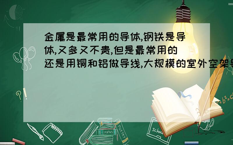 金属是最常用的导体,钢铁是导体,又多又不贵,但是最常用的还是用铜和铝做导线,大规模的室外空架导线常用铝线,往往采用几股铝