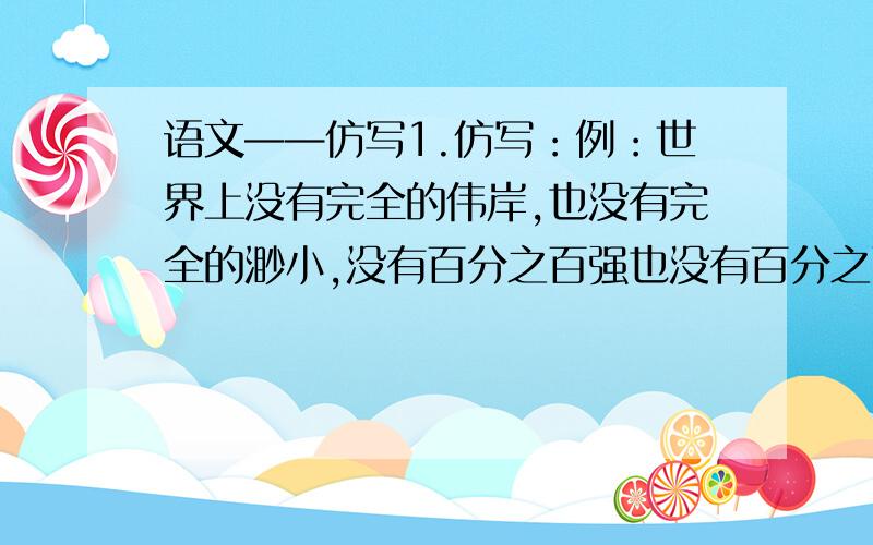 语文——仿写1.仿写：例：世界上没有完全的伟岸,也没有完全的渺小,没有百分之百强也没有百分之百的弱.写：（ ）2.用比喻