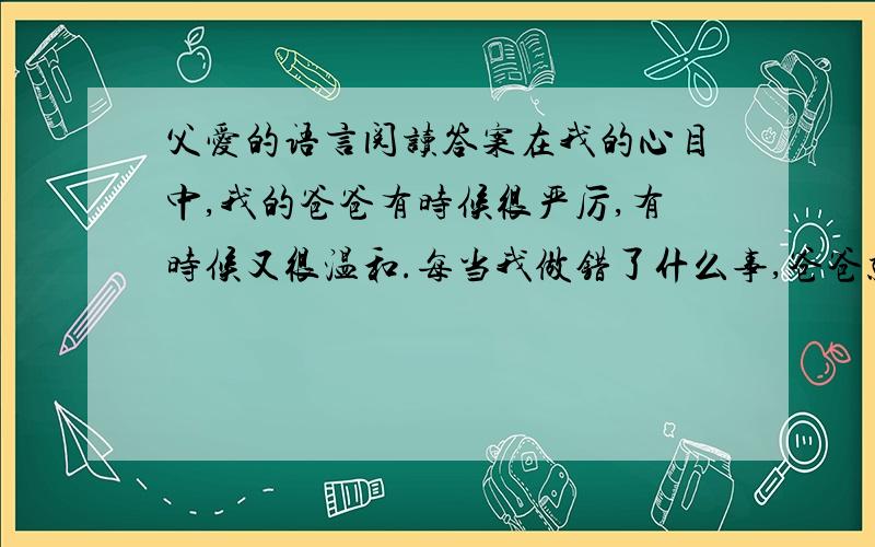 父爱的语言阅读答案在我的心目中,我的爸爸有时候很严厉,有时候又很温和.每当我做错了什么事,爸爸就会大声训斥我,他一张口,