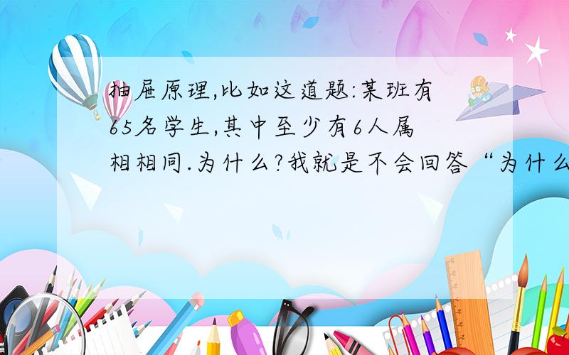 抽屉原理,比如这道题:某班有65名学生,其中至少有6人属相相同.为什么?我就是不会回答“为什么”.