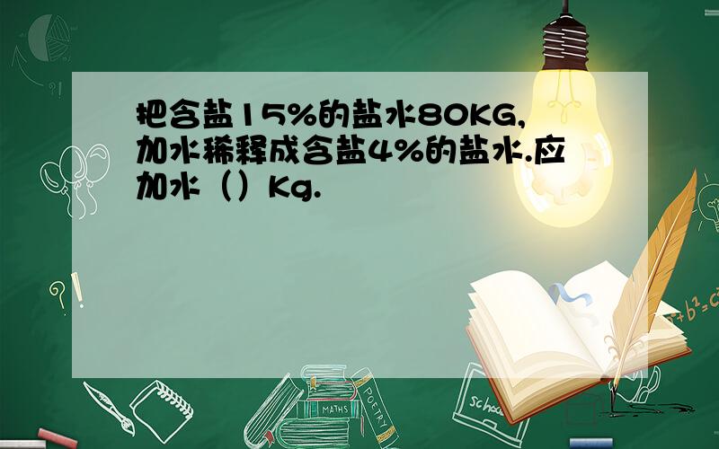 把含盐15%的盐水80KG,加水稀释成含盐4%的盐水.应加水（）Kg.