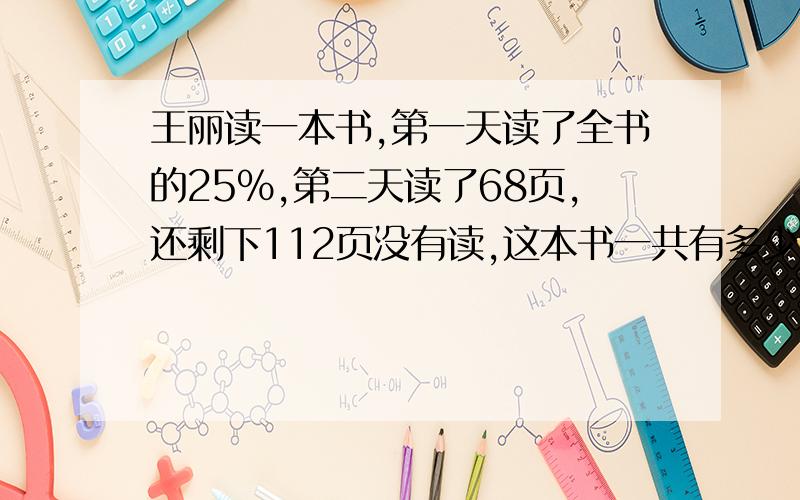 王丽读一本书,第一天读了全书的25%,第二天读了68页,还剩下112页没有读,这本书一共有多少页?