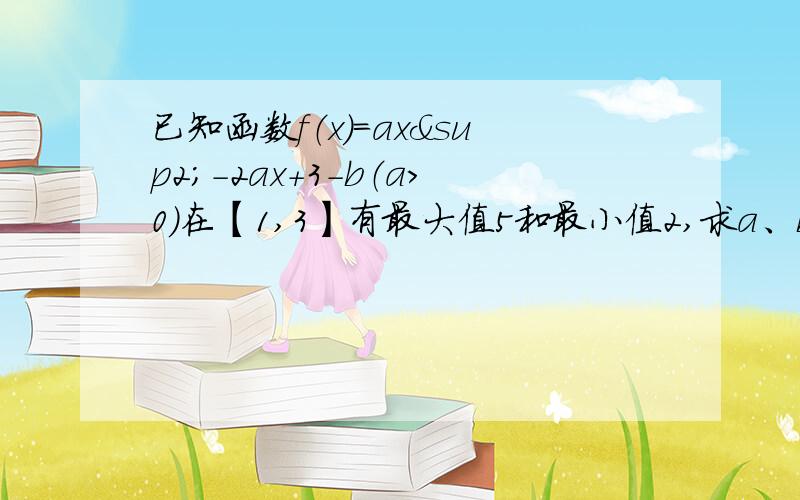 已知函数f（x）=ax²-2ax+3-b（a＞0）在【1,3】有最大值5和最小值2,求a、b的值