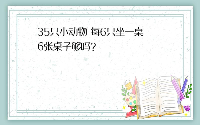 35只小动物 每6只坐一桌 6张桌子够吗？