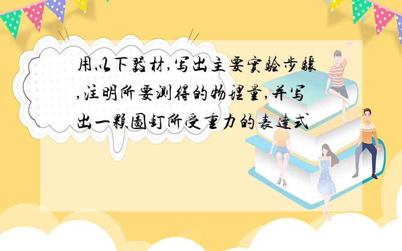 用以下器材,写出主要实验步骤,注明所要测得的物理量,并写出一颗图钉所受重力的表达式