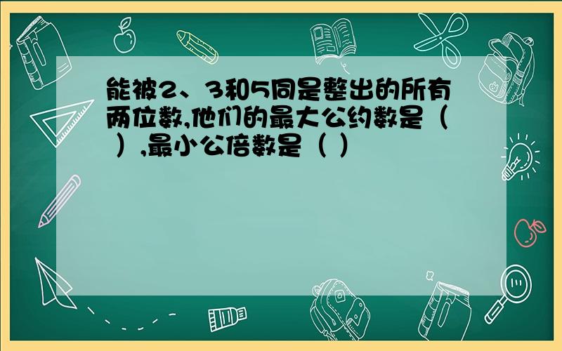 能被2、3和5同是整出的所有两位数,他们的最大公约数是（ ）,最小公倍数是（ ）