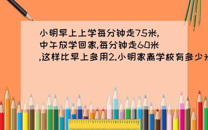 小明早上上学每分钟走75米,中午放学回家,每分钟走60米,这样比早上多用2.小明家离学校有多少米?