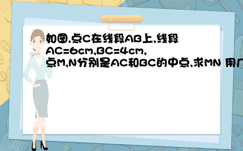 如图,点C在线段AB上,线段AC=6cm,BC=4cm,点M,N分别是AC和BC的中点,求MN 用几何证明的格式写