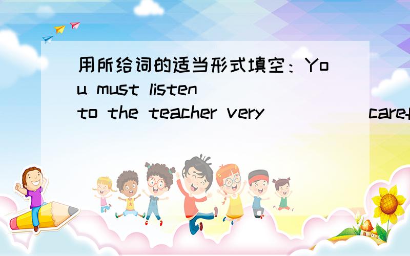 用所给词的适当形式填空：You must listen to the teacher very ____(careful