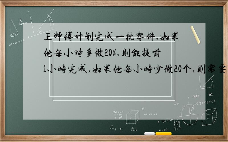 王师傅计划完成一批零件,如果他每小时多做20%,则能提前1小时完成,如果他每小时少做20个,则需要延迟4小时完成,这批零