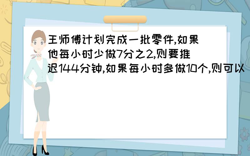 王师傅计划完成一批零件,如果他每小时少做7分之2,则要推迟144分钟,如果每小时多做10个,则可以