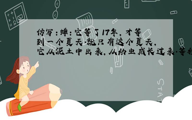 仿写：蝉：它等了17年,才等到一个夏天.就只有这个夏天,它从泥土中出来,从幼虫成长过来.等秋风一吹