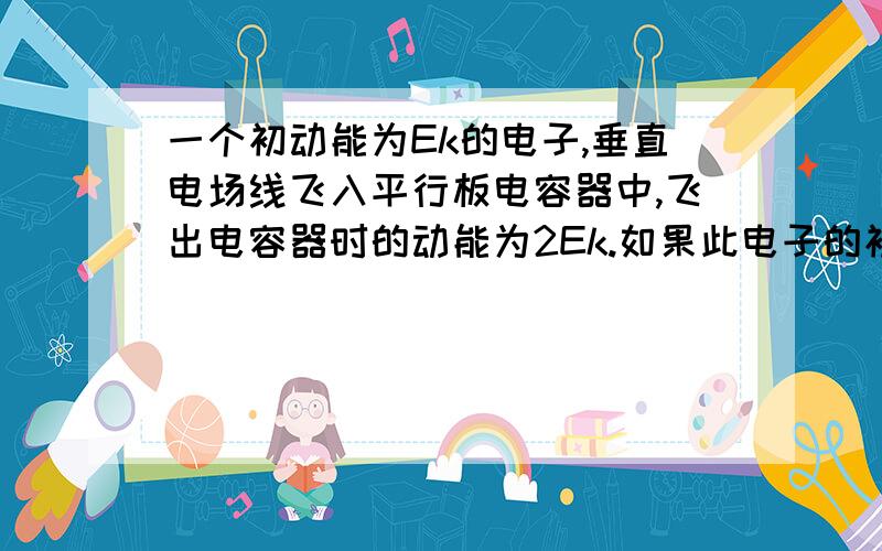 一个初动能为Ek的电子,垂直电场线飞入平行板电容器中,飞出电容器时的动能为2Ek.如果此电子的初速度增至原来的2倍,则当