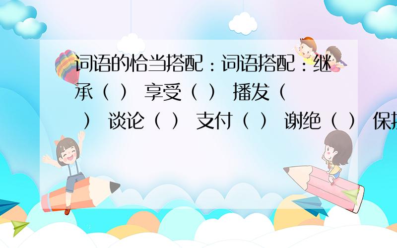 词语的恰当搭配：词语搭配：继承（ ） 享受（ ） 播发（ ） 谈论（ ） 支付（ ） 谢绝（ ） 保护（ ） 企盼（ ）