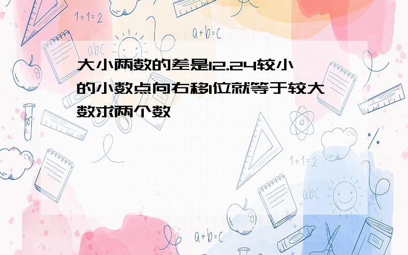 大小两数的差是12.24较小的小数点向右移1位就等于较大数求两个数