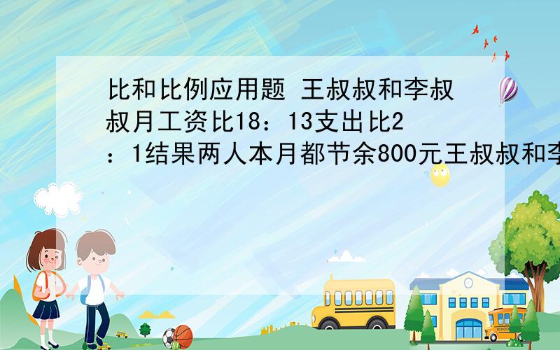 比和比例应用题 王叔叔和李叔叔月工资比18：13支出比2：1结果两人本月都节余800元王叔叔和李叔叔本月各收入多少元?俺