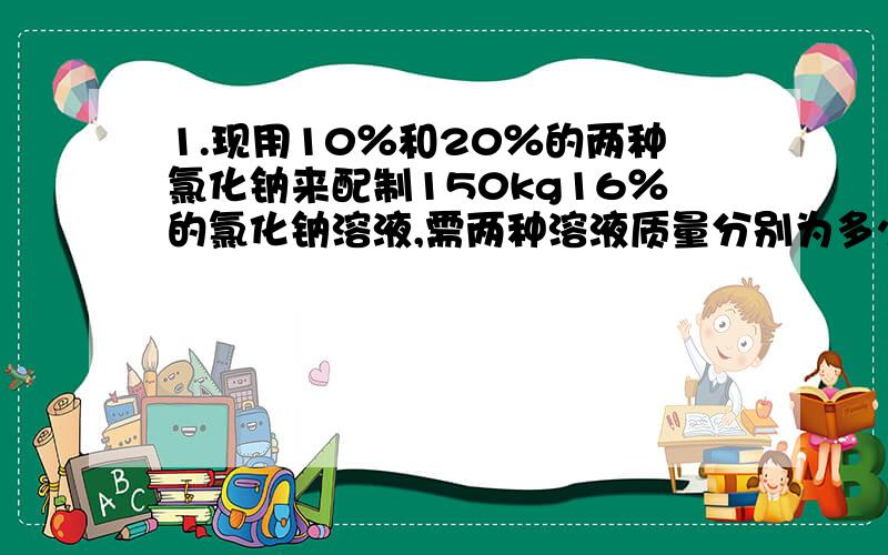 1.现用10％和20％的两种氯化钠来配制150kg16％的氯化钠溶液,需两种溶液质量分别为多少?