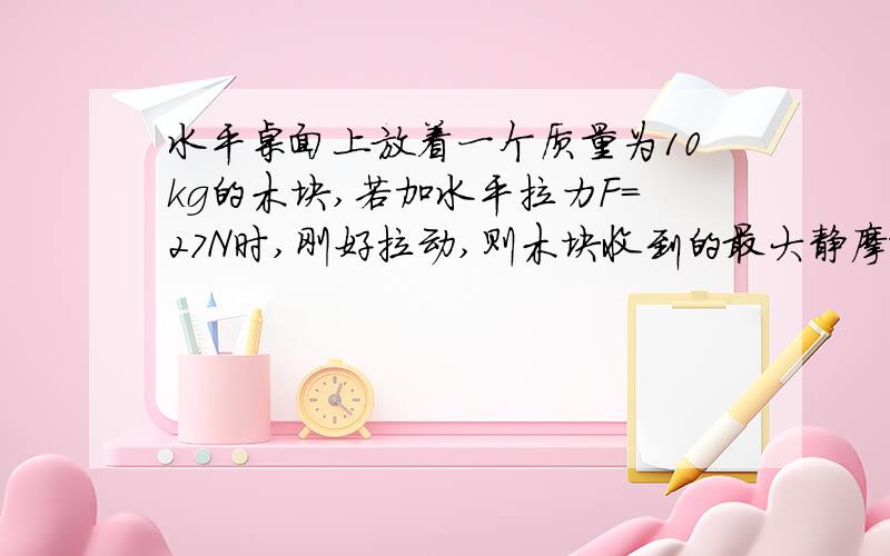 水平桌面上放着一个质量为10kg的木块,若加水平拉力F=27N时,刚好拉动,则木块收到的最大静摩擦力为多少