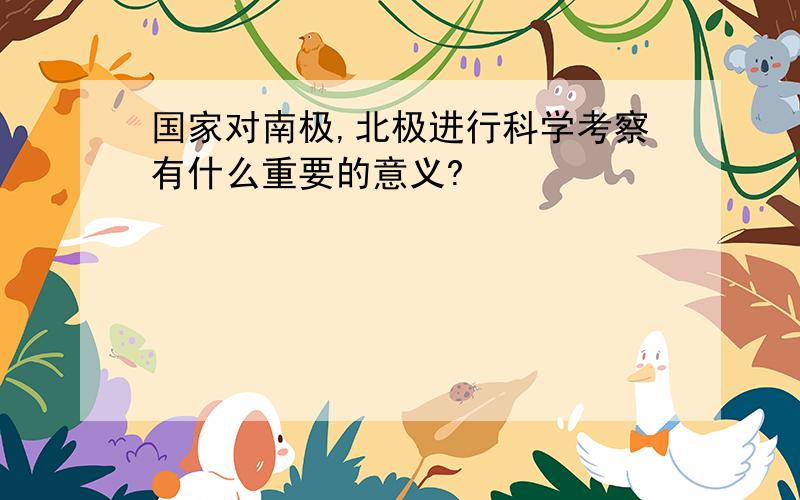 国家对南极,北极进行科学考察有什么重要的意义?