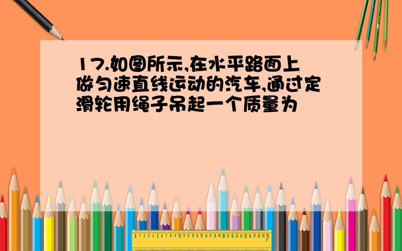 17.如图所示,在水平路面上做匀速直线运动的汽车,通过定滑轮用绳子吊起一个质量为