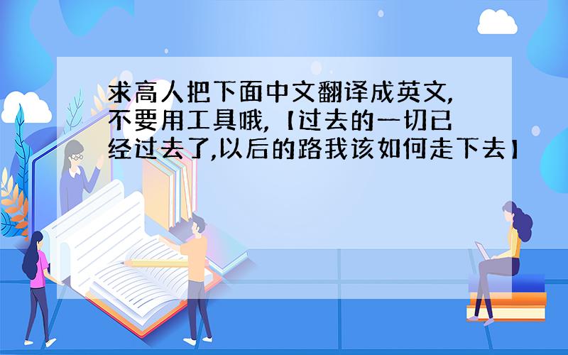 求高人把下面中文翻译成英文,不要用工具哦,【过去的一切已经过去了,以后的路我该如何走下去】