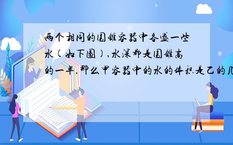 两个相同的圆锥容器中各盛一些水(如下图),水深都是圆锥高的一半.那么甲容器中的水的体积是乙的几倍?